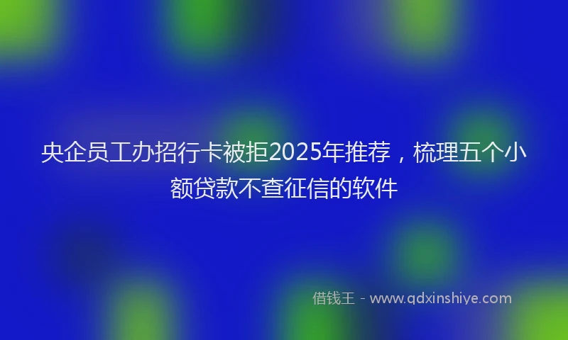 央企员工办招行卡被拒2025年推荐，梳理五个小额贷款不查征信的软件