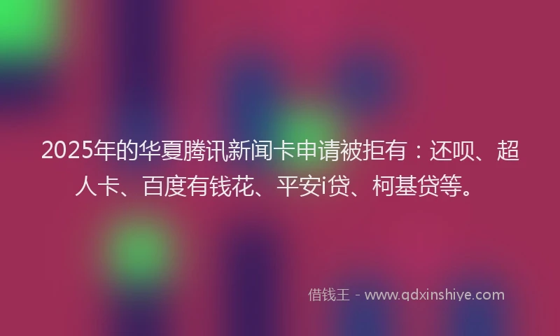 2025年的华夏腾讯新闻卡申请被拒有：还呗、超人卡、百度有钱花、平安i贷、柯基贷等。