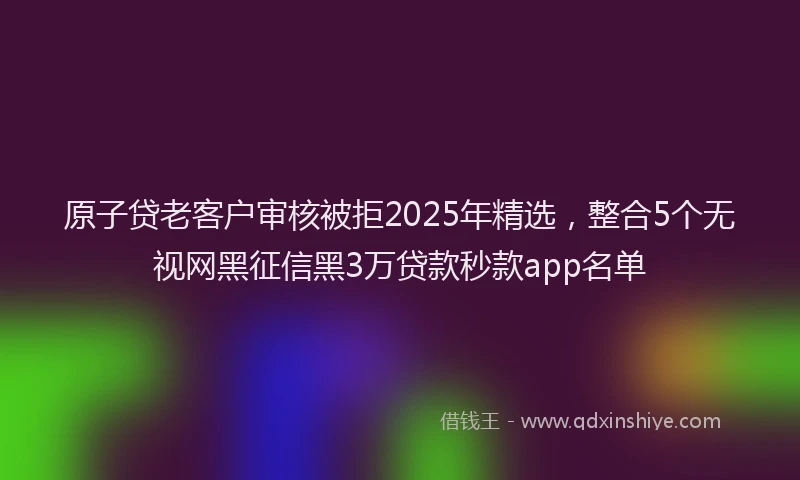 原子贷老客户审核被拒2025年精选，整合5个无视网黑征信黑3万贷款秒款app名单