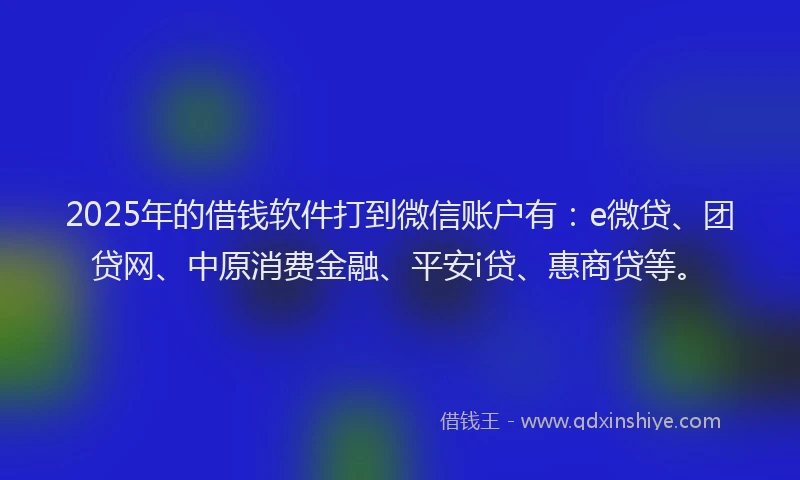 2025年的借钱软件打到微信账户有：e微贷、团贷网、中原消费金融、平安i贷、惠商贷等。