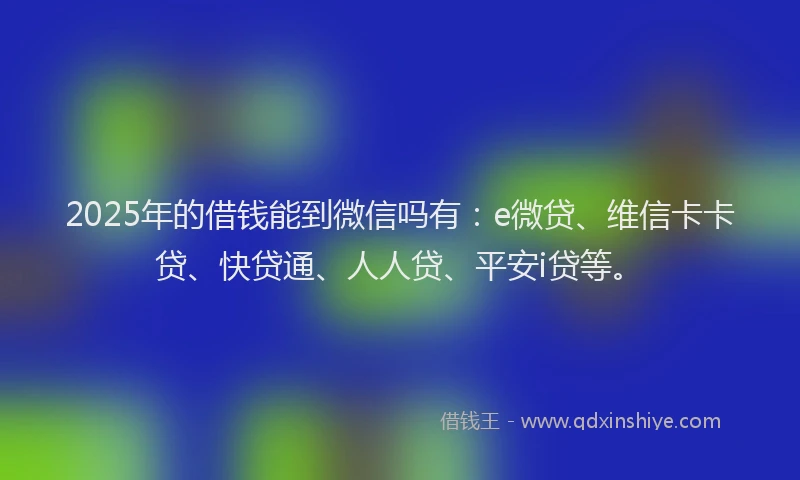 2025年的借钱能到微信吗有：e微贷、维信卡卡贷、快贷通、人人贷、平安i贷等。