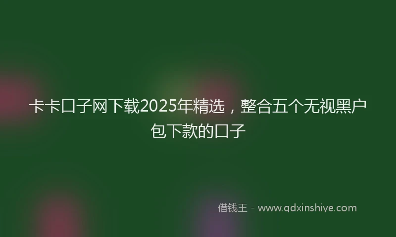 卡卡口子网下载2025年精选，整合五个无视黑户包下款的口子