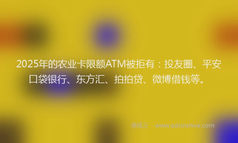 2025年的农业卡限额ATM被拒有：投友圈、平安口袋银行、东方汇、拍拍贷、微博借钱等。
