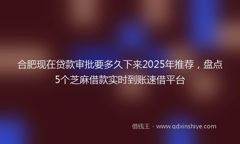 合肥现在贷款审批要多久下来2025年推荐，盘点5个芝麻借款实时到账速借平台