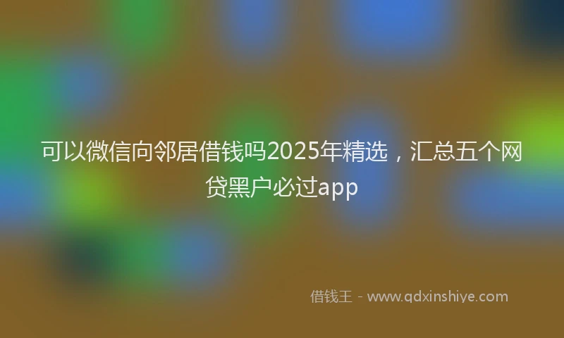 可以微信向邻居借钱吗2025年精选，汇总五个网贷黑户必过app