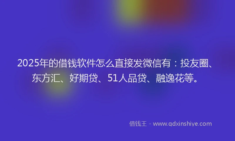 2025年的借钱软件怎么直接发微信有：投友圈、东方汇、好期贷、51人品贷、融逸花等。