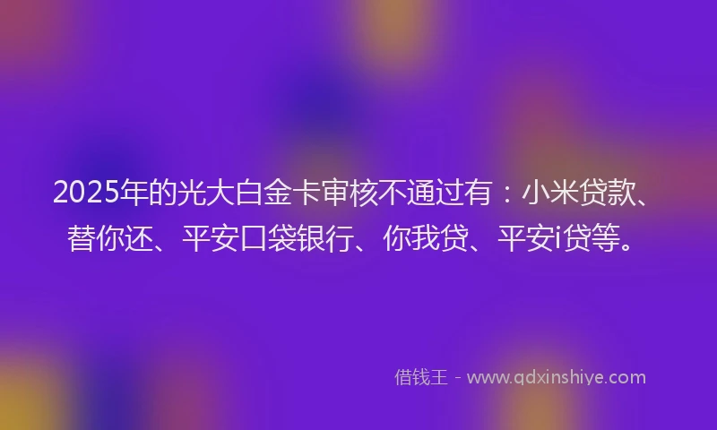 2025年的光大白金卡审核不通过有：小米贷款、替你还、平安口袋银行、你我贷、平安i贷等。