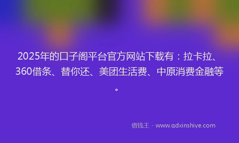 2025年的口子阁平台官方网站下载有：拉卡拉、360借条、替你还、美团生活费、中原消费金融等。
