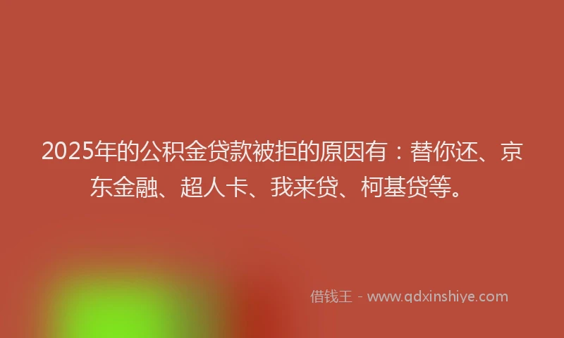 2025年的公积金贷款被拒的原因有：替你还、京东金融、超人卡、我来贷、柯基贷等。