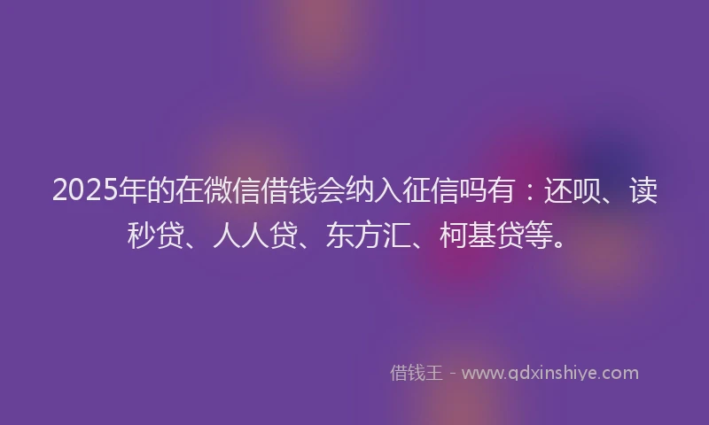2025年的在微信借钱会纳入征信吗有：还呗、读秒贷、人人贷、东方汇、柯基贷等。