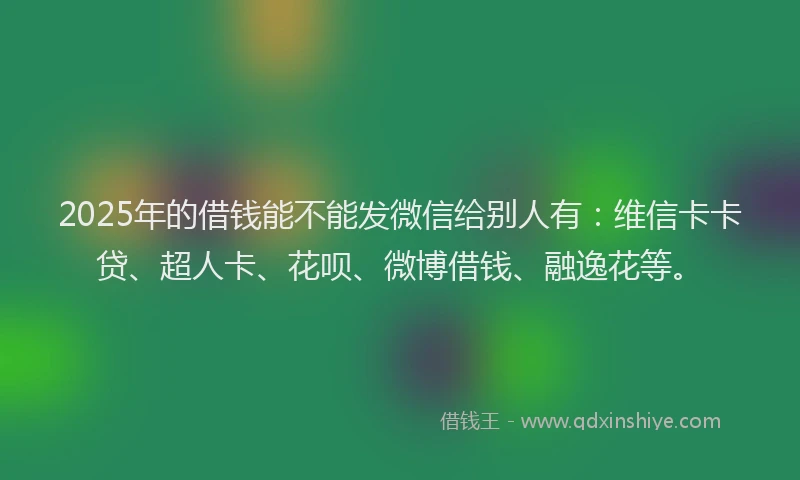 2025年的借钱能不能发微信给别人有：维信卡卡贷、超人卡、花呗、微博借钱、融逸花等。