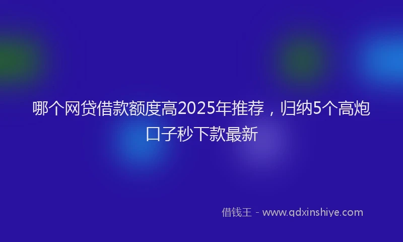 哪个网贷借款额度高2025年推荐，归纳5个高炮口子秒下款最新