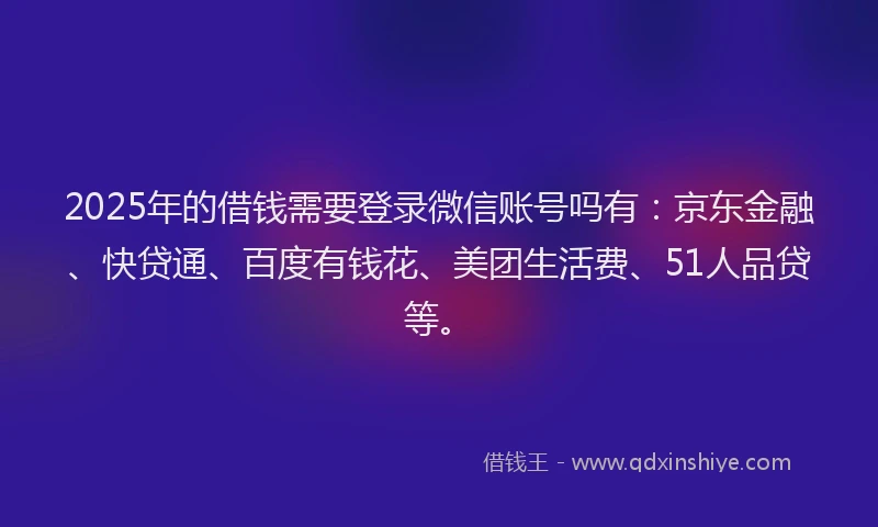 2025年的借钱需要登录微信账号吗有：京东金融、快贷通、百度有钱花、美团生活费、51人品贷等。