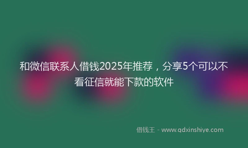 和微信联系人借钱2025年推荐，分享5个可以不看征信就能下款的软件