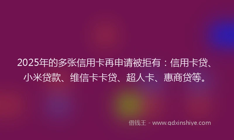 2025年的多张信用卡再申请被拒有：信用卡贷、小米贷款、维信卡卡贷、超人卡、惠商贷等。