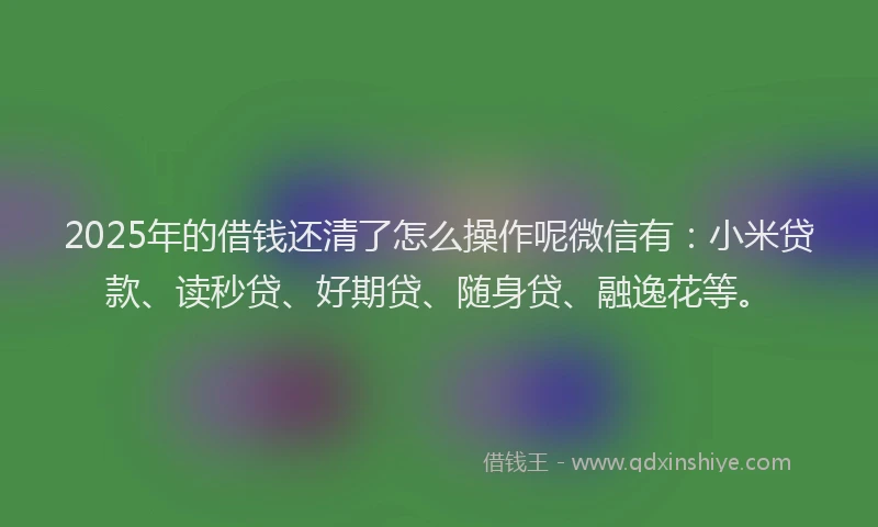 2025年的借钱还清了怎么操作呢微信有：小米贷款、读秒贷、好期贷、随身贷、融逸花等。