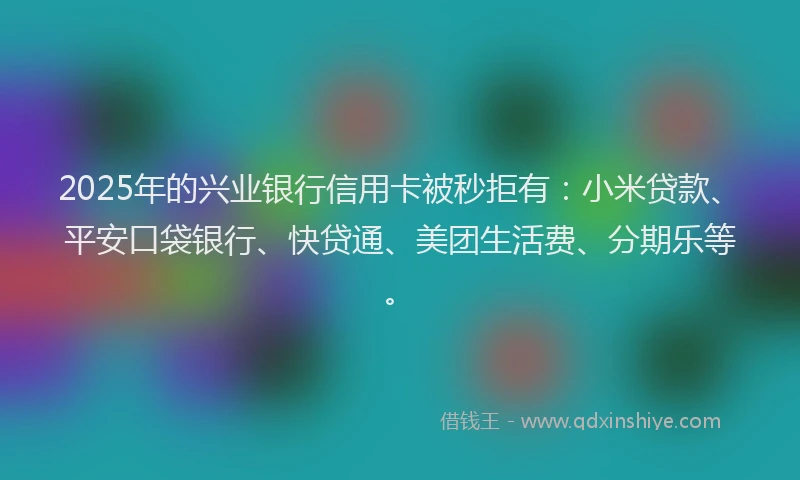 2025年的兴业银行信用卡被秒拒有：小米贷款、平安口袋银行、快贷通、美团生活费、分期乐等。