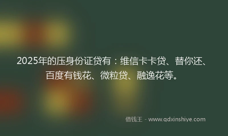 2025年的压身份证贷有：维信卡卡贷、替你还、百度有钱花、微粒贷、融逸花等。