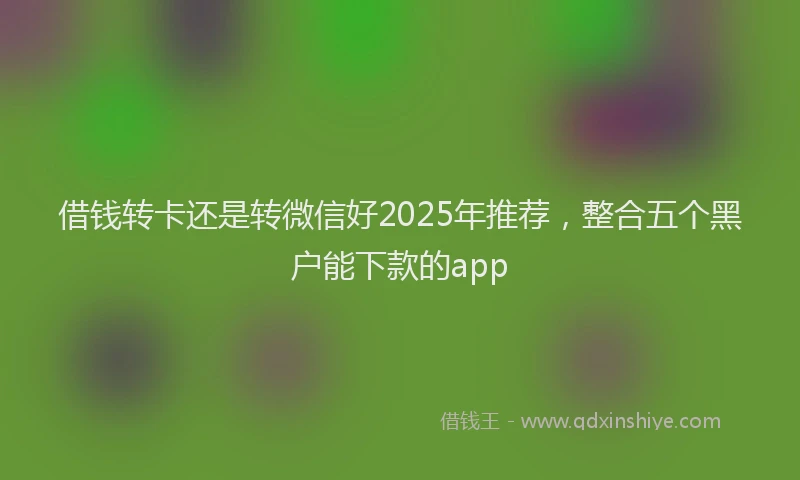 借钱转卡还是转微信好2025年推荐，整合五个黑户能下款的app
