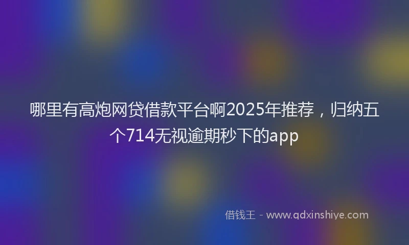哪里有高炮网贷借款平台啊2025年推荐，归纳五个714无视逾期秒下的app