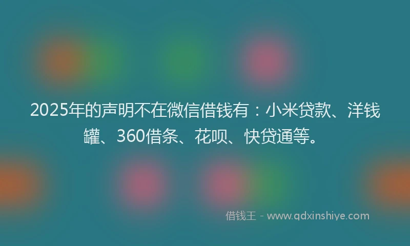 2025年的声明不在微信借钱有：小米贷款、洋钱罐、360借条、花呗、快贷通等。