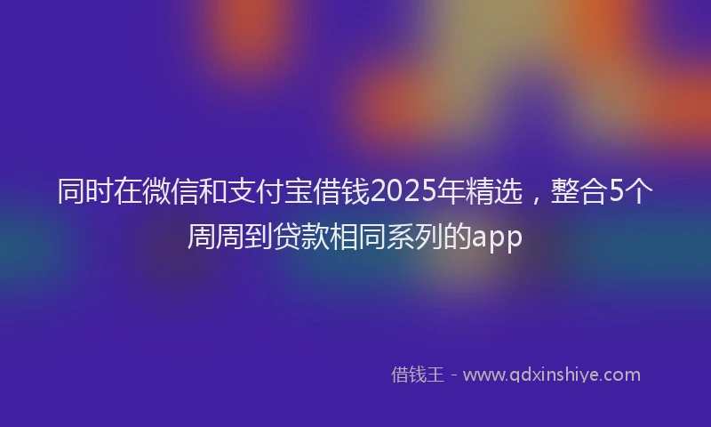 同时在微信和支付宝借钱2025年精选，整合5个周周到贷款相同系列的app