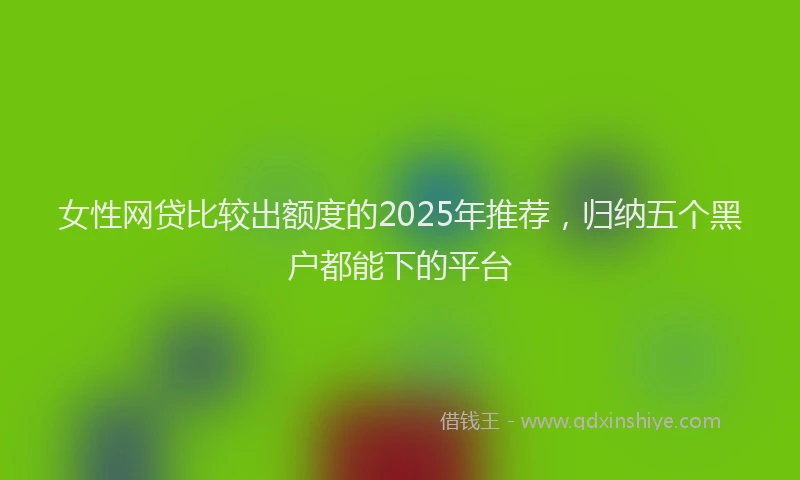 女性网贷比较出额度的2025年推荐，归纳五个黑户都能下的平台