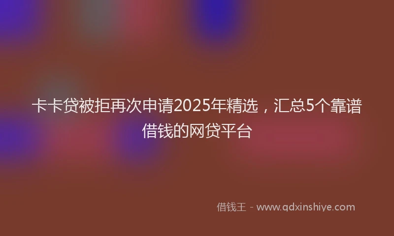 卡卡贷被拒再次申请2025年精选，汇总5个靠谱借钱的网贷平台