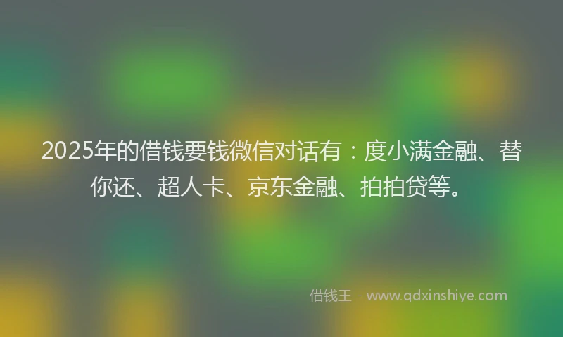 2025年的借钱要钱微信对话有：度小满金融、替你还、超人卡、京东金融、拍拍贷等。