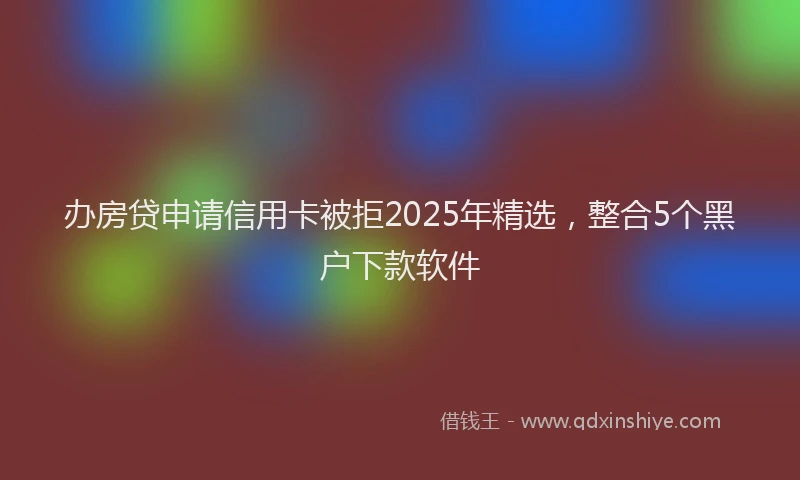 办房贷申请信用卡被拒2025年精选，整合5个黑户下款软件