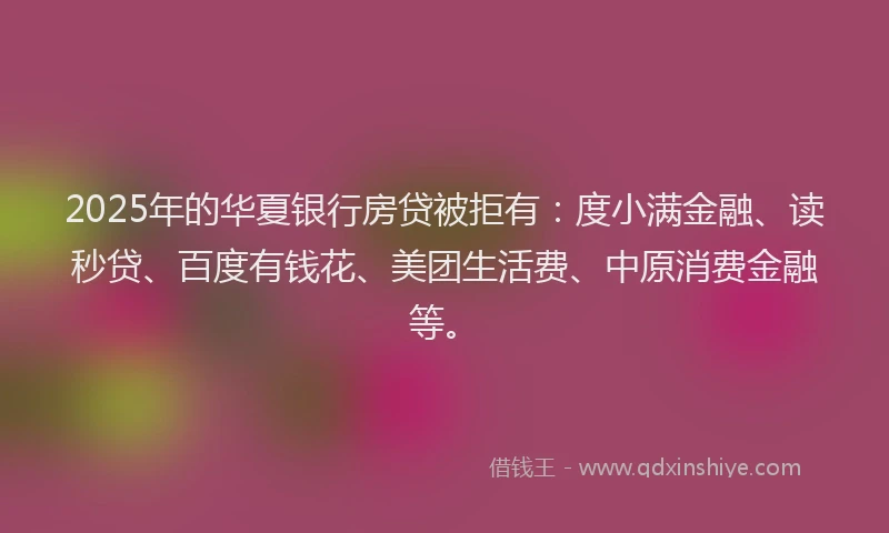 2025年的华夏银行房贷被拒有：度小满金融、读秒贷、百度有钱花、美团生活费、中原消费金融等。