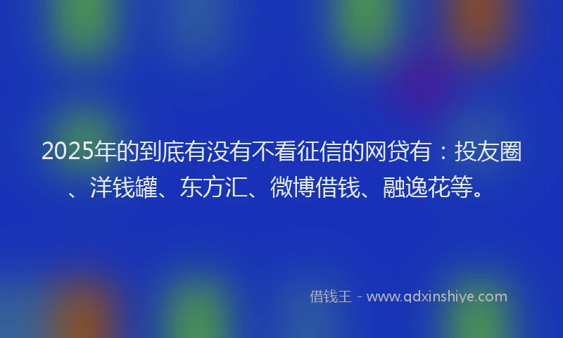 2025年的到底有没有不看征信的网贷有：投友圈、洋钱罐、东方汇、微博借钱、融逸花等。