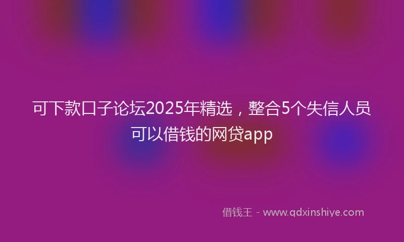 可下款口子论坛2025年精选，整合5个失信人员可以借钱的网贷app