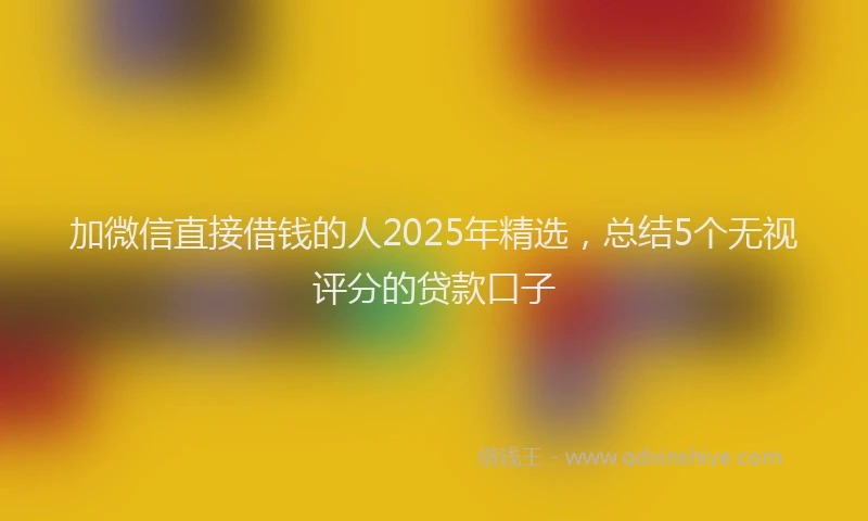 加微信直接借钱的人2025年精选，总结5个无视评分的贷款口子