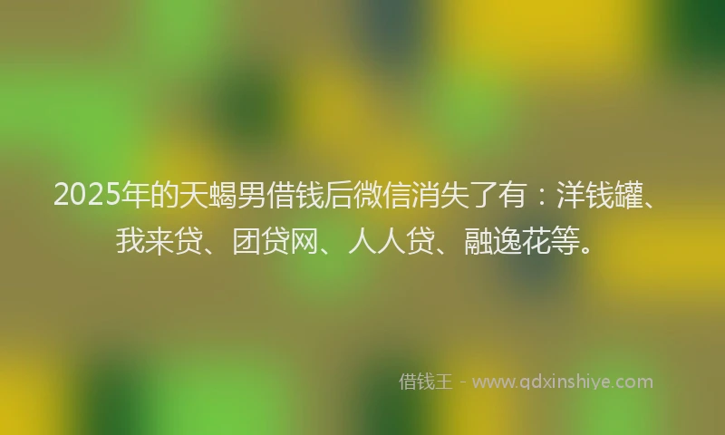 2025年的天蝎男借钱后微信消失了有：洋钱罐、我来贷、团贷网、人人贷、融逸花等。