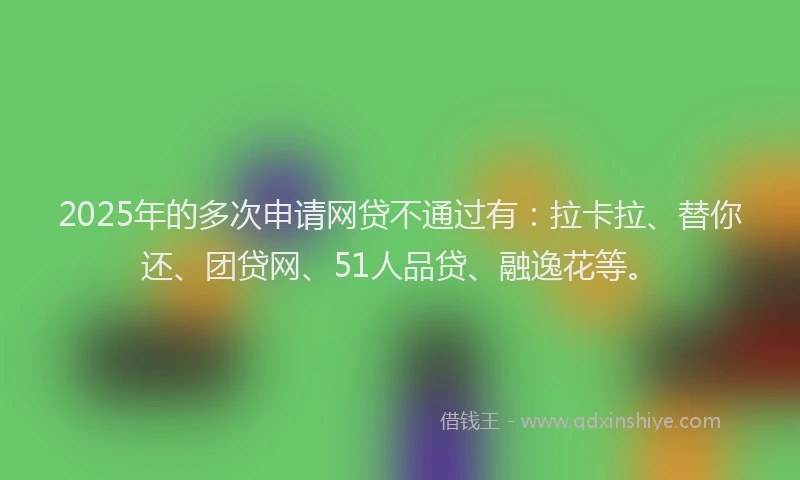 2025年的多次申请网贷不通过有：拉卡拉、替你还、团贷网、51人品贷、融逸花等。