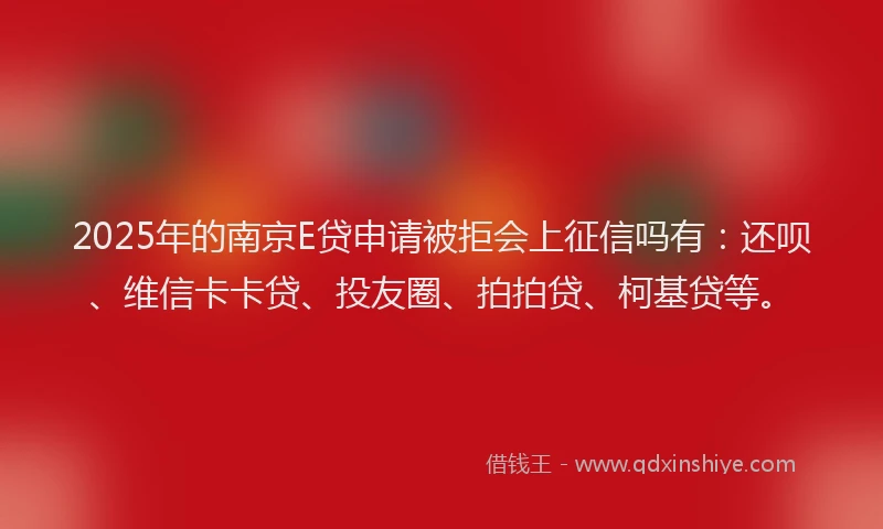 2025年的南京E贷申请被拒会上征信吗有：还呗、维信卡卡贷、投友圈、拍拍贷、柯基贷等。