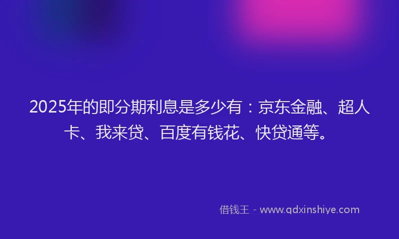 2025年的即分期利息是多少有：京东金融、超人卡、我来贷、百度有钱花、快贷通等。
