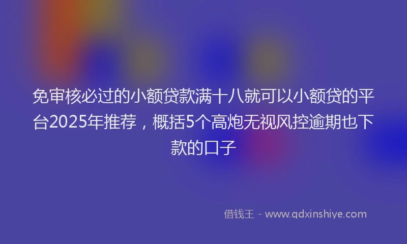 免审核必过的小额贷款满十八就可以小额贷的平台2025年推荐，概括5个高炮无视风控逾期也下款的口子