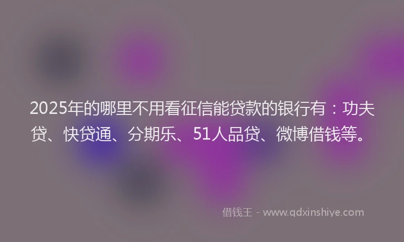 2025年的哪里不用看征信能贷款的银行有：功夫贷、快贷通、分期乐、51人品贷、微博借钱等。
