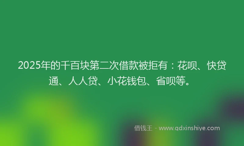 2025年的千百块第二次借款被拒有：花呗、快贷通、人人贷、小花钱包、省呗等。