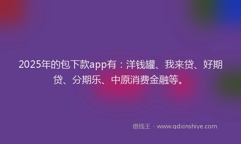 2025年的包下款app有：洋钱罐、我来贷、好期贷、分期乐、中原消费金融等。