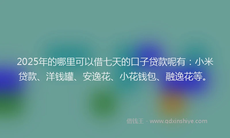 2025年的哪里可以借七天的口子贷款呢有：小米贷款、洋钱罐、安逸花、小花钱包、融逸花等。