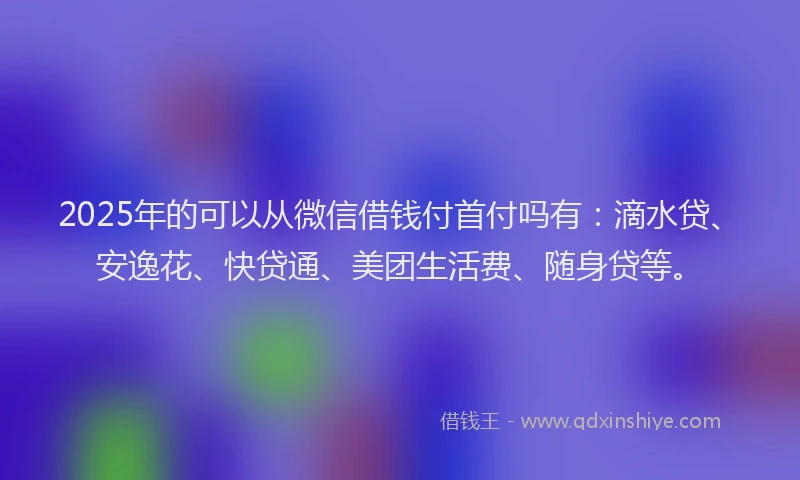 2025年的可以从微信借钱付首付吗有：滴水贷、安逸花、快贷通、美团生活费、随身贷等。