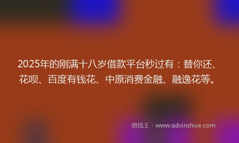 2025年的刚满十八岁借款平台秒过有：替你还、花呗、百度有钱花、中原消费金融、融逸花等。