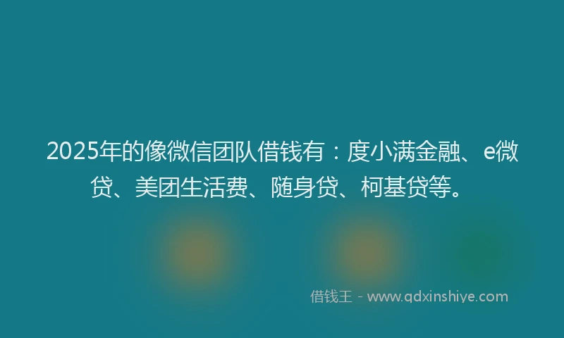 2025年的像微信团队借钱有：度小满金融、e微贷、美团生活费、随身贷、柯基贷等。