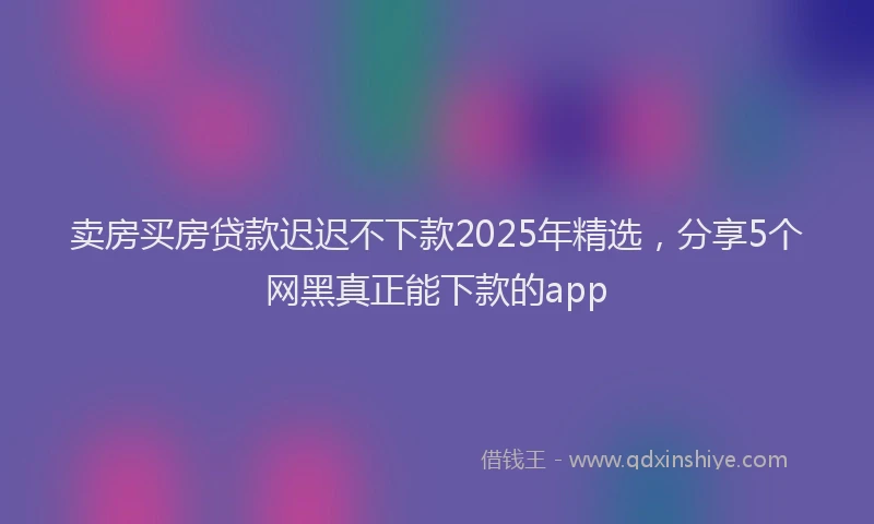 卖房买房贷款迟迟不下款2025年精选，分享5个网黑真正能下款的app