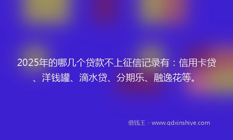 2025年的哪几个贷款不上征信记录有：信用卡贷、洋钱罐、滴水贷、分期乐、融逸花等。