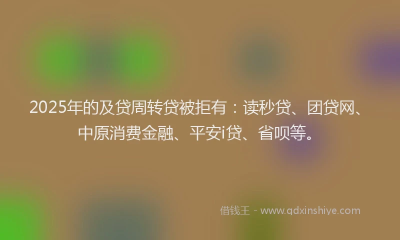 2025年的及贷周转贷被拒有：读秒贷、团贷网、中原消费金融、平安i贷、省呗等。