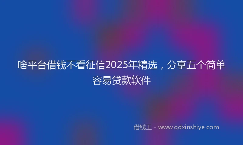 啥平台借钱不看征信2025年精选，分享五个简单容易贷款软件